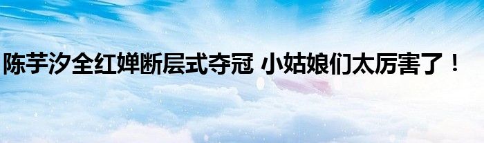 陈芋汐全红婵断层式夺冠 小姑娘们太厉害了！