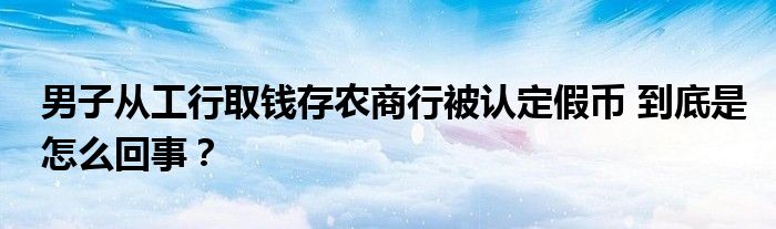 男子从工行取钱存农商行被认定假币 到底是怎么回事？