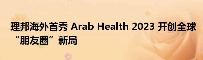 理邦海外首秀 Arab Health 2023 开创全球“朋友圈”新局