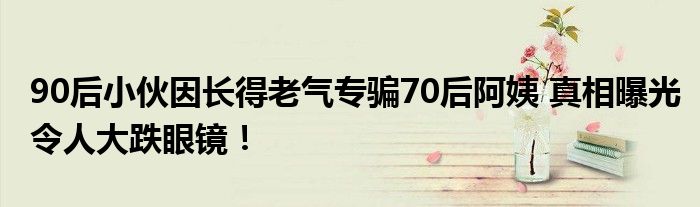 90后小伙因长得老气专骗70后阿姨 真相曝光令人大跌眼镜！