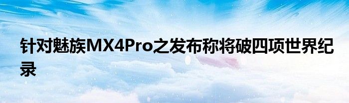 针对魅族MX4Pro之发布称将破四项世界纪录