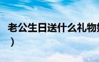 老公生日送什么礼物好（送什么礼物给老公好）