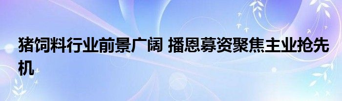 猪饲料行业前景广阔 播恩募资聚焦主业抢先机