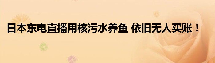 日本东电直播用核污水养鱼 依旧无人买账！