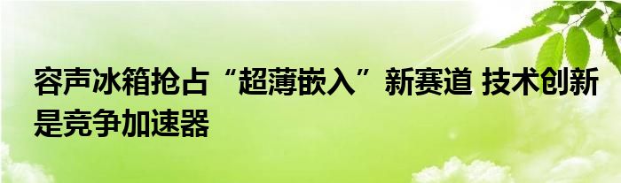  容声冰箱抢占“超薄嵌入”新赛道 技术创新是竞争加速器