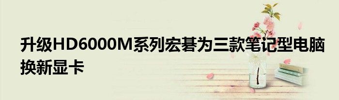 升级HD6000M系列宏碁为三款笔记型电脑换新显卡
