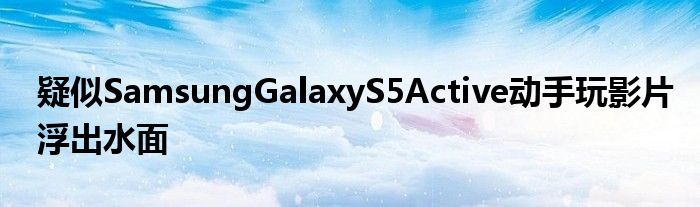 疑似SamsungGalaxyS5Active动手玩影片浮出水面