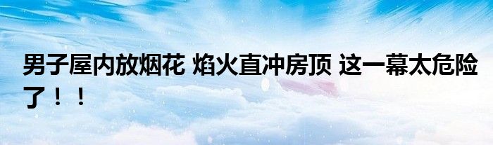 男子屋内放烟花 焰火直冲房顶 这一幕太危险了！！
