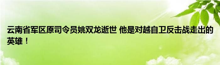 云南省军区原司令员姚双龙逝世 他是对越自卫反击战走出的英雄！