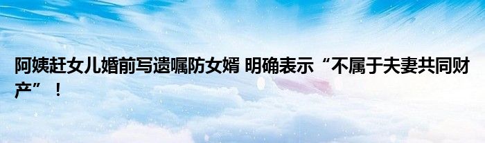 阿姨赶女儿婚前写遗嘱防女婿 明确表示“不属于夫妻共同财产”！
