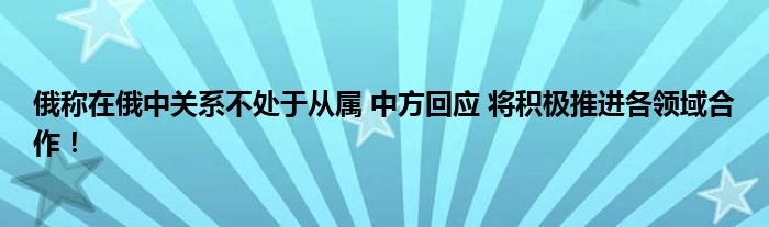 俄称在俄中关系不处于从属 中方回应 将积极推进各领域合作！