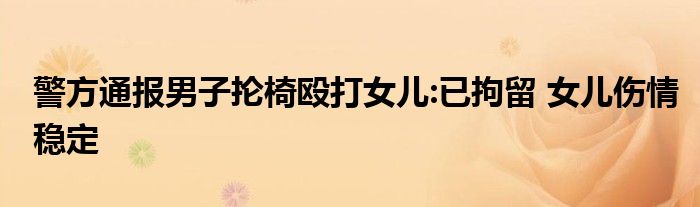 警方通报男子抡椅殴打女儿:已拘留 女儿伤情稳定