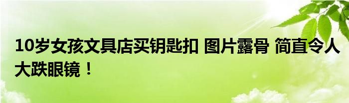 10岁女孩文具店买钥匙扣 图片露骨 简直令人大跌眼镜！