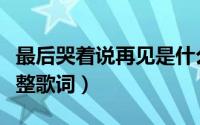 最后哭着说再见是什么歌（最后哭着说再见完整歌词）