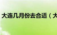 大连几月份去合适（大连旅游什么时候去好）