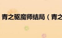 青之驱魔师结局（青之驱魔师结局剧情详解）