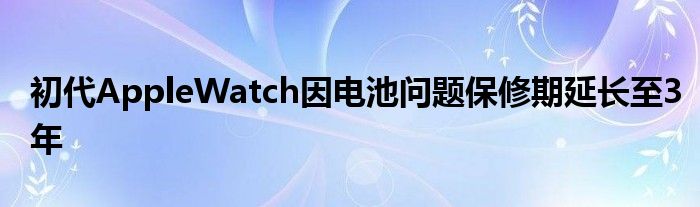 初代AppleWatch因电池问题保修期延长至3年