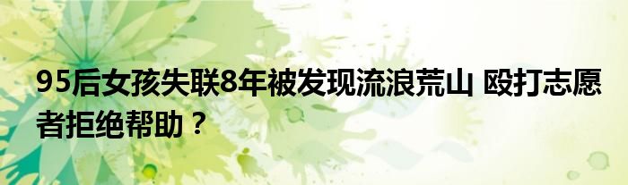 95后女孩失联8年被发现流浪荒山 殴打志愿者拒绝帮助？