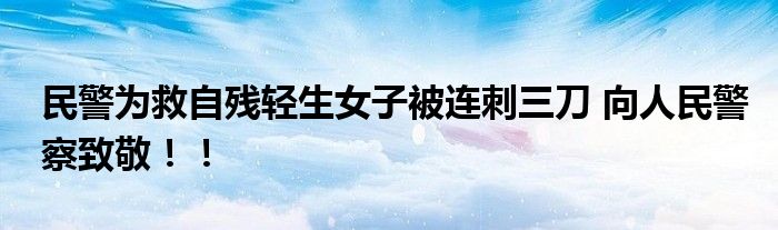 民警为救自残轻生女子被连刺三刀 向人民警察致敬！！