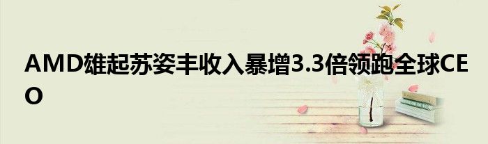 AMD雄起苏姿丰收入暴增3.3倍领跑全球CEO
