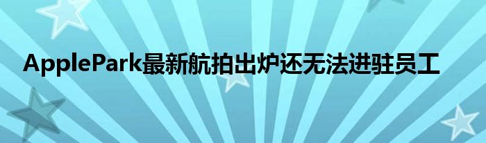 ApplePark最新航拍出炉还无法进驻员工