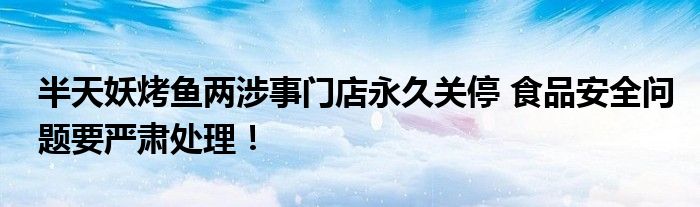 半天妖烤鱼两涉事门店永久关停 食品安全问题要严肃处理！