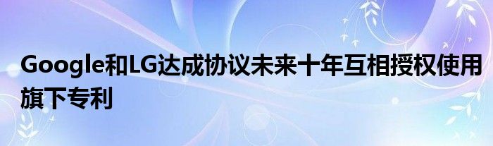 Google和LG达成协议未来十年互相授权使用旗下专利