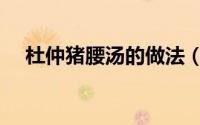 杜仲猪腰汤的做法（怎么做杜仲猪腰汤）