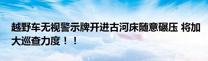 越野车无视警示牌开进古河床随意碾压 将加大巡查力度！！
