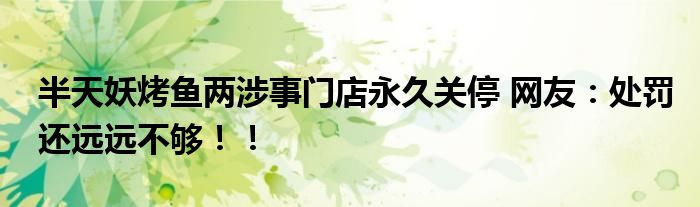 半天妖烤鱼两涉事门店永久关停 网友：处罚还远远不够！！