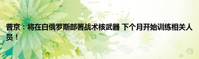 普京：将在白俄罗斯部署战术核武器 下个月开始训练相关人员！
