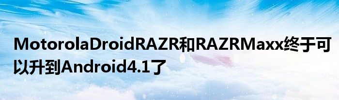 MotorolaDroidRAZR和RAZRMaxx终于可以升到Android4.1了