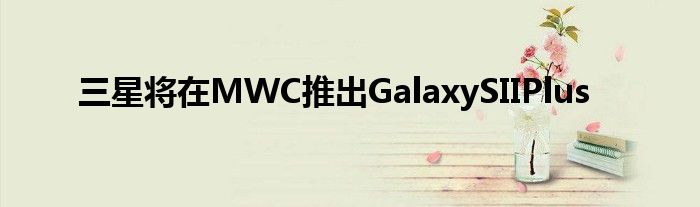 三星将在MWC推出GalaxySIIPlus