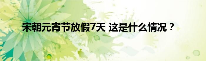 宋朝元宵节放假7天 这是什么情况？