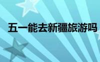 五一能去新疆旅游吗（五一去新疆合适吗）