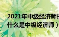2021年中级经济师报名和考试时间是什么（什么是中级经济师）