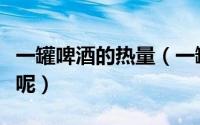 一罐啤酒的热量（一罐啤酒的热量大概是多少呢）