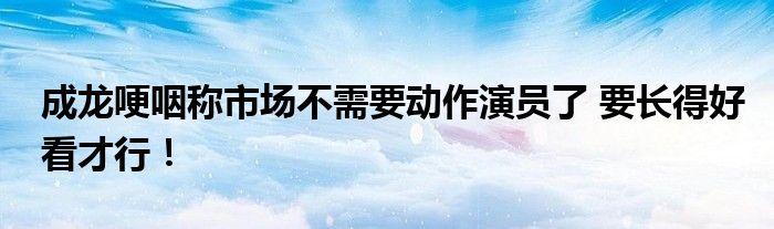 成龙哽咽称市场不需要动作演员了 要长得好看才行！