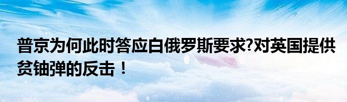 普京为何此时答应白俄罗斯要求?对英国提供贫铀弹的反击！