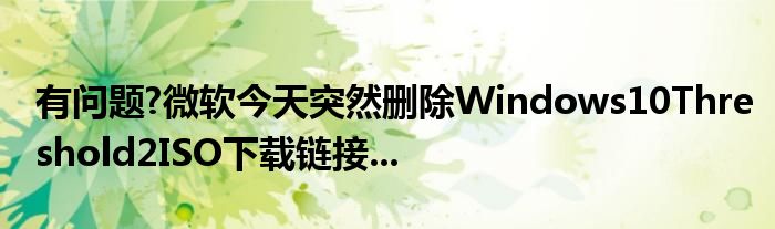 有问题?微软今天突然删除Windows10Threshold2ISO下载链接...