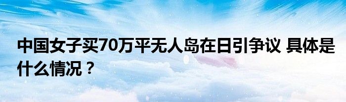 中国女子买70万平无人岛在日引争议 具体是什么情况？