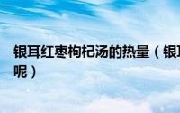 银耳红枣枸杞汤的热量（银耳红枣枸杞汤的热量大概有多少呢）