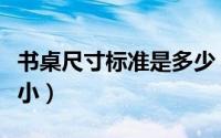 书桌尺寸标准是多少（书桌的尺寸规格有大有小）