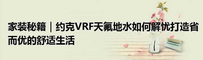 家装秘籍｜约克VRF天氟地水如何解忧打造省而优的舒适生活