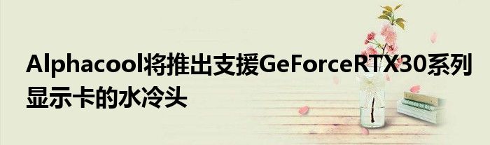Alphacool将推出支援GeForceRTX30系列显示卡的水冷头