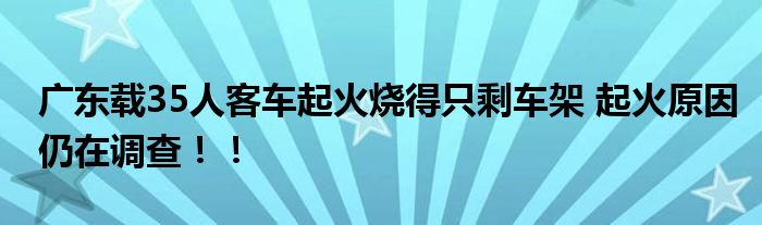 广东载35人客车起火烧得只剩车架 起火原因仍在调查！！
