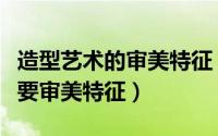 造型艺术的审美特征（如何理解造型艺术的主要审美特征）