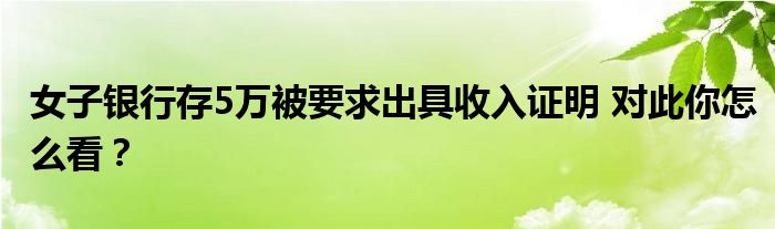 女子银行存5万被要求出具收入证明 对此你怎么看？