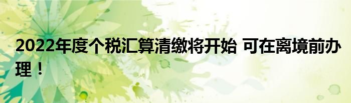 2022年度个税汇算清缴将开始 可在离境前办理！