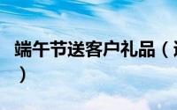 端午节送客户礼品（适合端午节送客户的礼物）